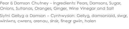 Pear & Damson Chutney - Ingredients: Pears, Damsons, Sugar,  Onions, Sultanas, Oranges, Ginger, Wine Vinegar and Salt  Siytni Gellyg a Damson – Cynhwysion: Gellyg, damsoniaid, siwgr,  winiwns, cwrens, orenau, sinsir, finegr gwin, halen