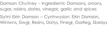 Damson Chutney - Ingredients: Damsons, onions,  sugar, raisins, dates, vinegar, garlic and spices  Siytni Eirin Damson – Cynhwysion: Eirin Damson,  Winiwns, Siwgr, Resins, Datys, Finegr, Garlleg, Sbeisys