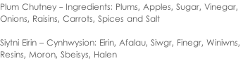 Plum Chutney - Ingredients: Plums, Apples, Sugar, Vinegar,  Onions, Raisins, Carrots, Spices and Salt  Siytni Eirin – Cynhwysion: Eirin, Afalau, Siwgr, Finegr, Winiwns,  Resins, Moron, Sbeisys, Halen