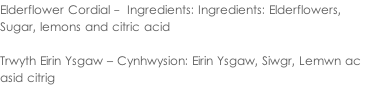 Elderflower Cordial -  Ingredients: Ingredients: Elderflowers,  Sugar, lemons and citric acid  Trwyth Eirin Ysgaw – Cynhwysion: Eirin Ysgaw, Siwgr, Lemwn ac  asid citrig