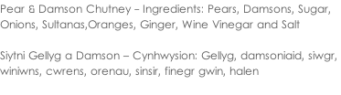 Pear & Damson Chutney - Ingredients: Pears, Damsons, Sugar,  Onions, Sultanas,Oranges, Ginger, Wine Vinegar and Salt  Siytni Gellyg a Damson – Cynhwysion: Gellyg, damsoniaid, siwgr,  winiwns, cwrens, orenau, sinsir, finegr gwin, halen